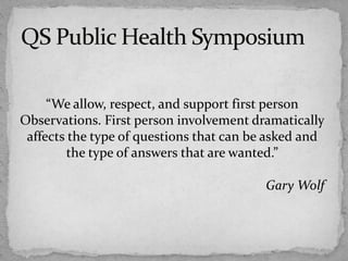 “We allow, respect, and support first person
Observations. First person involvement dramatically
affects the type of questions that can be asked and
the type of answers that are wanted.”
Gary Wolf
 