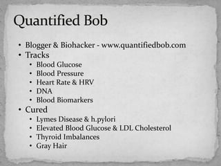 • Blogger & Biohacker - www.quantifiedbob.com
• Tracks
• Blood Glucose
• Blood Pressure
• Heart Rate & HRV
• DNA
• Blood Biomarkers
• Cured
• Lymes Disease & h.pylori
• Elevated Blood Glucose & LDL Cholesterol
• Thyroid Imbalances
• Gray Hair
 
