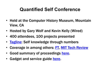 Quantified Self Conference Held at the Computer History Museum, Mountain View, CA Hosted by Gary Wolf and Kevin Kelly (Wired) 400 attendees, 100 projects presented Tagline: Self knowledge through numbers Coverage in among others: FT, MIT Tech Review Good summary of proceedings here.  Gadget and service guide here. 