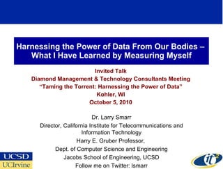 Harnessing the Power of Data From Our Bodies –  What I Have Learned by Measuring Myself Invited Talk Diamond Management & Technology Consultants Meeting “ Taming the Torrent: Harnessing the Power of Data” Kohler, WI October 5, 2010 Dr. Larry Smarr Director, California Institute for Telecommunications and Information Technology Harry E. Gruber Professor,  Dept. of Computer Science and Engineering Jacobs School of Engineering, UCSD Follow me on Twitter: lsmarr 