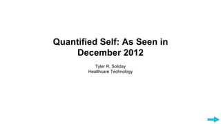 Quantified Self: As Seen in 
December 2012 
Tyler R. Soliday 
Healthcare Technology 
 
