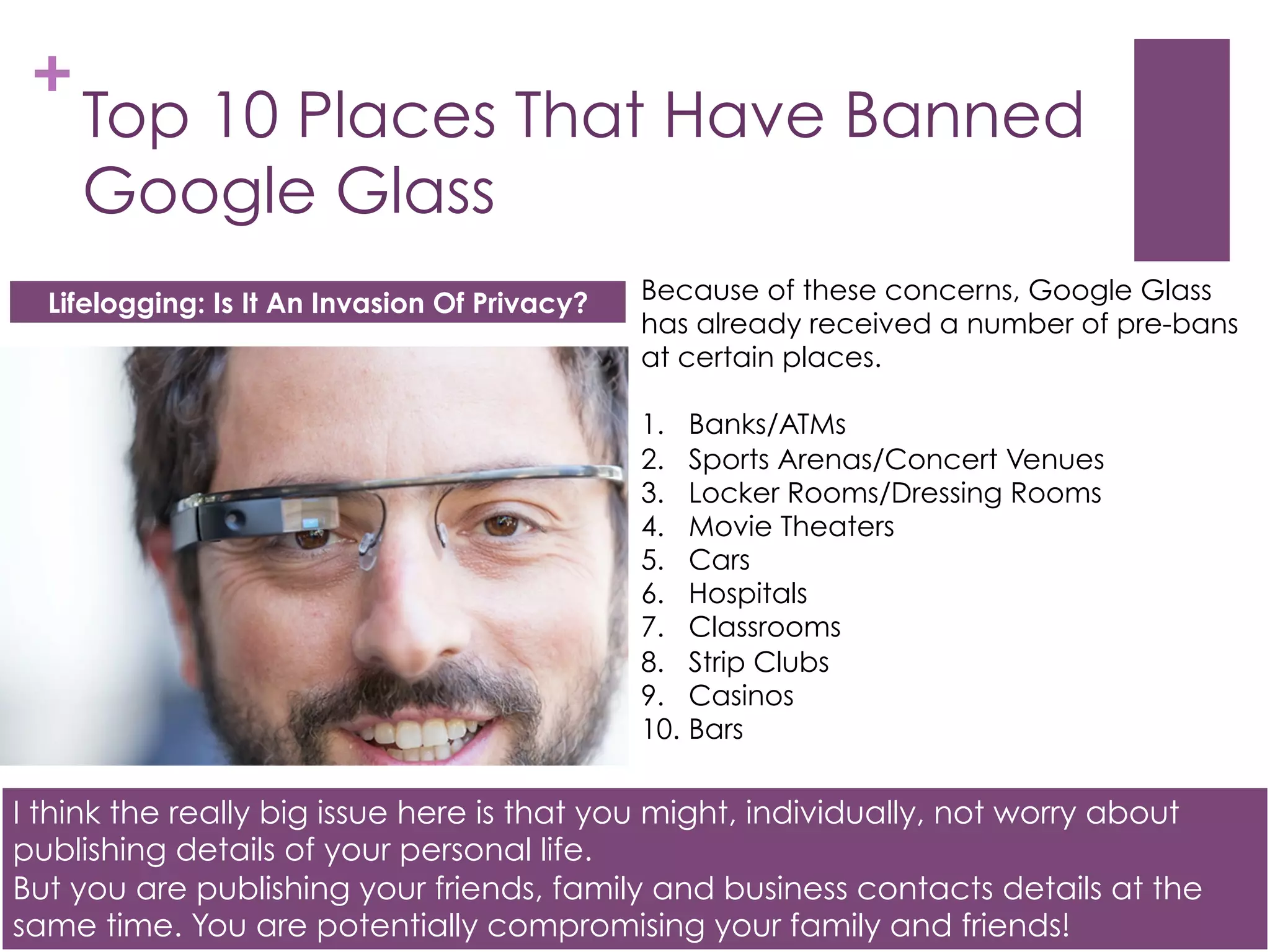 Benefits of Lifelogging – Memory Recall
These moments could include a photo of your wife on the day you both met or a
last photo of your beloved dog. It could also help with memory. Search for
someone’s name and you’ll have all the information (including photos) of that
person pop up when you are about to talk with them.
 
