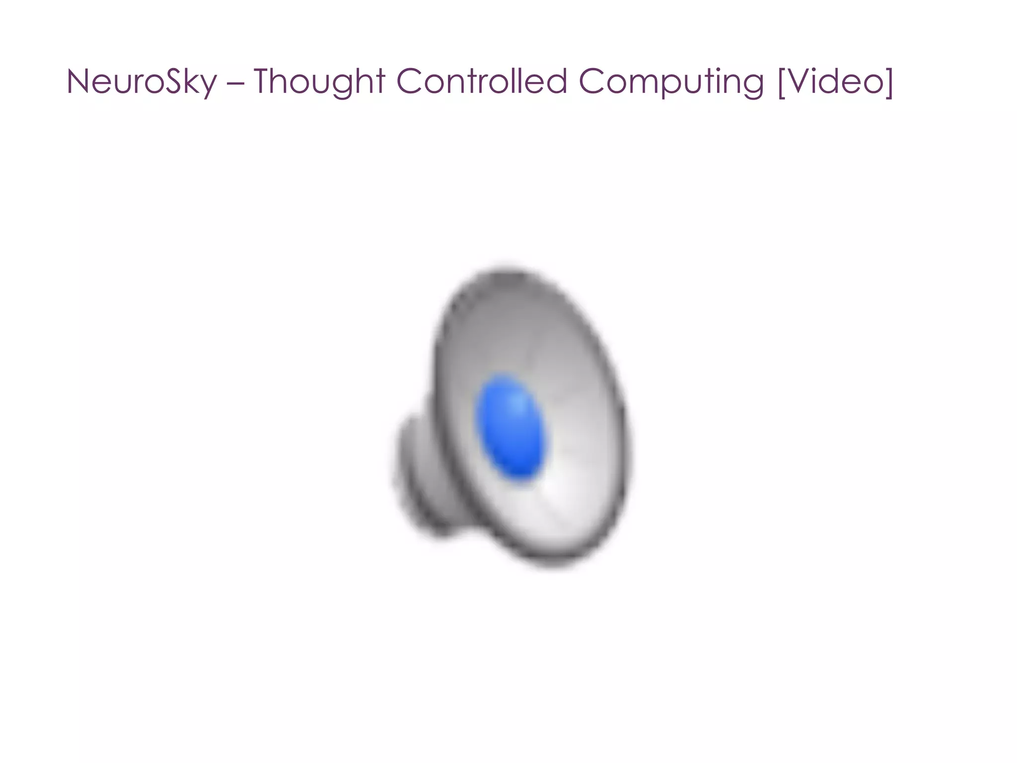 +
Thought Controlled Computing
[Source: http://venturebeat.com/2013/11/04/next-step-for-wearables-neurosky-brings-its-smart-sensors-to-health-fitness/ ]
The flagship product, MindWave, is
a headset that can log into your
computer using just your thoughts.
Researchers recently used the EEG
headset to develop a toy car that
can be driven forward with
thought.
NeuroSky’s smart sensors can also
track your heart rate and other
bodily metrics and can be
embedded in the next generation
of wearable devices.
“We make it possible for millions of
consumers to capture and quantify
critical health and wellness data,”
Yang (CEO of Softbank) said.
Softbank is the funder.
 