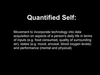 Quantified Self:
Movement to incorporate technology into data
acquisition on aspects of a person's daily life in terms
of inputs (e.g. food consumed, quality of surrounding
air), states (e.g. mood, arousal, blood oxygen levels)
and performance (mental and physical).
 