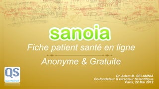 Fiche patient santé en ligne
   Anonyme & Gratuite
                              Dr. Adam M. SELAMNIA
                 Co-fondateur & Directeur Scientifique
                                    Paris, 22 Mai 2012
 
