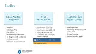15
Studies
1: Core Assisted
Living Study
2: FCU
(Post Acute Care)
3: USA: ROI, Care
Models, Culture
• Lit review
• Industry analysis
• Interviews n = 47
• Observations (day hospitals)
• Co-design phase 1, 2, 3( N=15)
• Co-design phase 4
• Evaluation: Residential Home
• Observations (5 weeks)
• Interviews: residents (N=11)
• Interviews: staff (N=10)
• Co design in PAC (ongoing) –
patients and staff
• Industry analysis
• Workshops & interviews with
stakeholders
• Process mapping
• ROI and business models
 