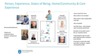 17
Person, Experience, States of Being, Home/Community & Care
Experience
Failures of
professionalism,
burnout, compassion
fatigue
Place where I feel comfortable
and safe
Freedom to do what I want –
live as I would at home
Place where I am minded
Just like home – door always
open to family and friends
Not a hospital
I would hope to get on well
with staff and other residents
(new family)
Nervous/dread/avoid …
If not get on well with staff
and other residents…impact
care/quality of life
Home away from home
 