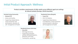 Initial Product Approach: Wellness
21
Product considers requirements of older adults across different aged care settings
& cultural contexts (Europe, USA & Australia)
Residential Home (Full time)
• Zena (61)
• Mid Stage Dementia
• Supporting purposeful
activity, family participation,
behaviour and mood
• Tracking falls, wandering
Assisted Living Community
• Richard (77)
• Active and healthy
• Supporting independence,
social connection and
participation, education &
self management of health
Residential Home (Respite)
• Frank (71)
• ECD, FD, Diabetes
• Supporting independence,
re-enablement, social connection
and participation, education,
self management of health
 