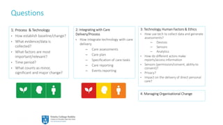 28
Questions
1: Process & Technology
• How establish baseline/change?
• What evidence/data is
collected?
• What factors are most
important/relevant?
• Time period?
• What counts as minor,
significant and major change?
3: Technology, Human Factors & Ethics
• How use tech to collect data and generate
assessments?
– Devices
– Sensors
– Analytics
• How do different actors make
reports/access information
• Sensors (permission/consent, ability to
consent)?
• Privacy?
• Impact on the delivery of direct personal
care?
2: Integrating with Care
Delivery/Process
• How integrate technology with care
delivery
– Care assessments
– Care plan
– Specification of care tasks
– Care reporting
– Events reporting
4: Managing Organisational Change
 