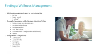 Findings: Wellness Management
30
• Wellness management = part of current practice
• Ad hoc
• Paper based
• 3 pillars?
• Principled approach: guided by care objectives/ethos
• Focus on person centred care
• Resident experience
• Resident ability
• Risk and safety
• Partnership in care (resident and family)
• Ethics
• Integrated in care process
• Admissions
• Assessments
• Care plan
• Care tasks
• Reporting
 