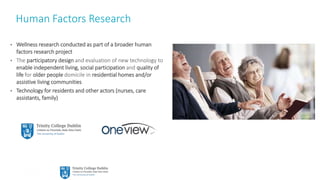 11
Human Factors Research
• Wellness research conducted as part of a broader human
factors research project
• The participatory design and evaluation of new technology to
enable independent living, social participation and quality of
life for older people domicile in residential homes and/or
assistive living communities
• Technology for residents and other actors (nurses, care
assistants, family)
 