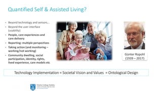 57
Quantified Self & Assisted Living?
• Beyond technology and sensors…
• Beyond the user interface
(usability)
• People, care experiences and
care delivery
• Reporting: multiple perspectives
• Taking action (and monitoring –
working/not working)
• Community dwelling, social
participation, identity, rights,
lived experience, care models etc
Technology Implementation = Societal Vision and Values = Ontological Design
Günter Ropohl
(1939 – 2017)
 