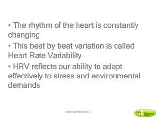 • The rhythm of the heart is constantly
changing
• This beat by beat variation is called
Heart Rate Variability
• HRV reflects our ability to adapt
effectively to stress and environmental
demands
www.lifeandbalance.ie
 