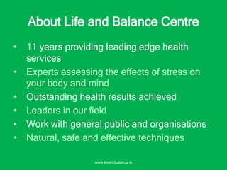 • 11 years providing leading edge health
services
• Experts assessing the effects of stress on
your body and mind
• Outstanding health results achieved
• Leaders in our field
• Work with general public and organisations
• Natural, safe and effective techniques
About Life and Balance Centre
www.lifeandbalance.ie
 