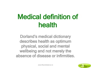 Dorland’s medical dictionary
describes health as optimum
physical, social and mental
wellbeing and not merely the
absence of disease or infirmities.
Medical definition of
health
www.lifeandbalance.ie
 