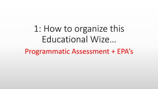 1: How to organize this
Educational Wize…
Programmatic Assessment + EPA’s
 