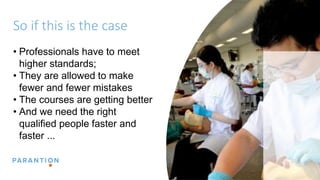 So if this is the case
• Professionals have to meet
higher standards;
• They are allowed to make
fewer and fewer mistakes
• The courses are getting better
• And we need the right
qualified people faster and
faster ...
 