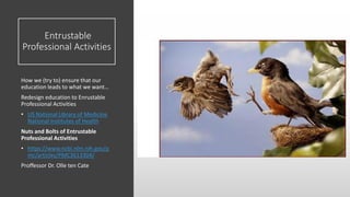 Entrustable
Professional Activities
How we (try to) ensure that our
education leads to what we want…
Redesign education to Enrustable
Professional Activities
• US National Library of Medicine
National Institutes of Health
Nuts and Bolts of Entrustable
Professional Activities
• https://www.ncbi.nlm.nih.gov/p
mc/articles/PMC3613304/
Proffessor Dr. Olle ten Cate
 