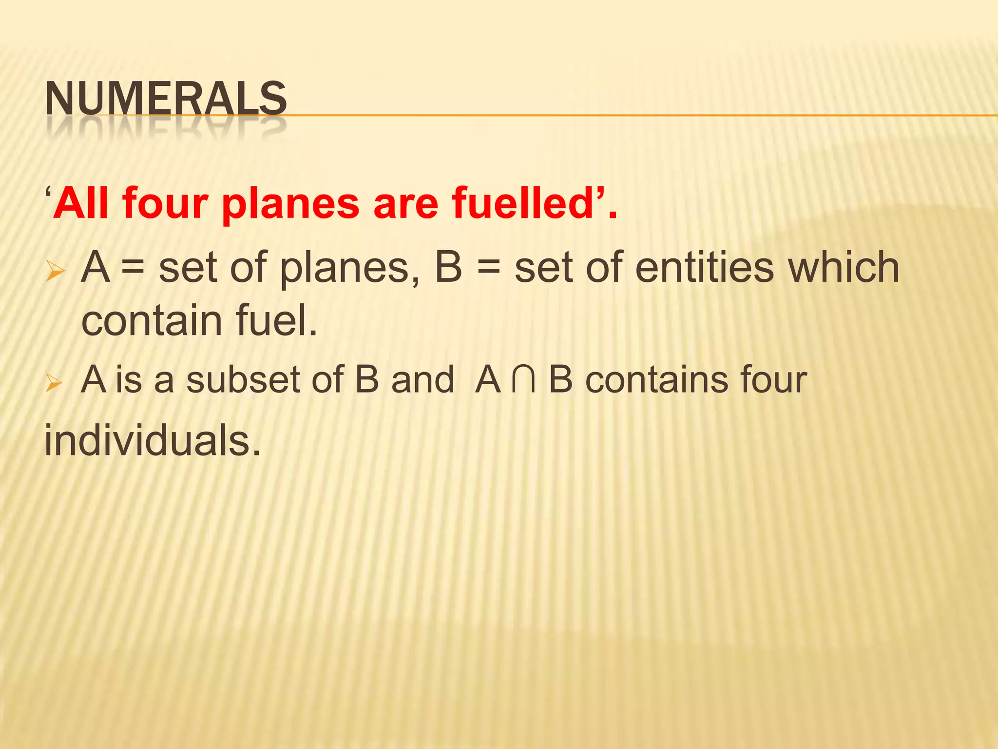NUMERALSSpecify the conditions which the two sets must satisfy for the sentence to be true.  (a) ‘All planes are fuelled’.  A = set of planes, B = set of entities which contain fuel.  (a) A is a subset of B.NUMERALS‘Four planes are fuelled’.A = set of planes, B = set of entities which contain fuel.  The intersection of A and B (A ∩ B) contains four individuals. 