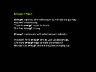 Enough + Noun Enough   is placed before the noun, to indicate the quantity required or necessary: There is  enough  bread for lunch.  She has  enough   money.  Enough   is also used with adjectives and adverbs. We didn't have  enough  time to visit London Bridge.  Are there  enough  eggs to make an omelette?  Richard has   enough   talent to become a singing star.  