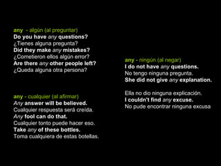 any   - algún (al preguntar) Do you have  any  questions?   ¿Tienes alguna pregunta?  Did they make  any  mistakes? ¿Cometieron ellos algún error?  Are there  any  other people left? ¿Queda alguna otra persona?  any  - cualquier (al afirmar) Any  answer will be believed.   Cualquier respuesta será creída.  Any  fool can do that.   Cualquier tonto puede hacer eso.  Take  any  of these bottles.   Toma cualquiera de estas botellas.  any  - ningún (al negar) I do not have  any  questions.   No tengo ninguna pregunta.  She did not give  any  explanation.   Ella no dio ninguna explicación.  I couldn't find  any  excuse.   No pude encontrar ninguna excusa 