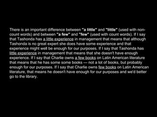 There is an important difference between  "a little"  and  "little"  (used with non-count words) and between  "a few"  and  "few"  (used with count words). If I say that Tashonda has  a little experience  in management that means that although Tashonda is no great expert she does have some experience and that experience might well be enough for our purposes. If I say that Tashonda has  little experience  in management that means that she doesn't have enough experience. If I say that Charlie owns  a few books  on Latin American literature that means that he has some some books — not a lot of books, but probably enough for our purposes. If I say that Charlie owns  few books  on Latin American literature, that means he doesn't have enough for our purposes and we'd better go to the library. 