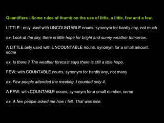 Quantifiers - Some rules of thumb on the use of little, a little, few and a few. LITTLE : only used with UNCOUNTABLE nouns, synonym for hardly any, not much ex. Look at the sky, there is little hope for bright and sunny weather tomorrow. A LITTLE:only used with UNCOUNTABLE nouns, synonym for a small amount, some ex. Is there ? The weather forecast says there is still a little hope. FEW: with COUNTABLE nouns, synonym for hardly any, not many ex. Few people attended the meeting. I counted only 4. A FEW: with COUNTABLE nouns, synonym for a small number, some ex. A few people asked me how I felt. That was nice. 
