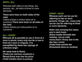 BOTH  /  ALL   Whereas both refers to two things, two persons, etc., all refers to three or more elements.  There were trees on both sides of the road. (Había árboles a ambos lados de la carretera). There were trees on all sides of the road. (Había árboles por todas partes en la carretera). ALL  /  EVERY Whereas all is possible to use in front of a noun in plural, every only can be in use in front of a noun in singular, it is exemplified by these two sayings of unknown origin All roads lead to Rome. (Todos los caminos conducen a Roma). Every man has his price. (Todo hombre tiene su precio). EVERY  /  EACH Whereas each can be use for referring to two or more persons, things, etc., every only can be use for referring to three or more elements. Helen was carrying two cases, one in each hand.  (Elena estaba llevando dos maletas, una en cada mano). Each / Every star in the sky has a name. (Cada/Toda estrella del firmamento tiene su nombre). 