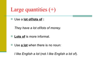 Large quantities (+) Use a  lot of/lots of  :  They have a lot of/lots of money. Lots of  is more informal. Use  a lot  when there is no noun:  I like English a lot  (not  I like English a lot of ). 