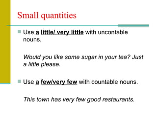 Small quantities Use  a   little/ very little  with uncontable nouns. Would you like some sugar in your tea? Just a little please. Use  a   few/very few  with countable nouns. This town has very few good restaurants. 