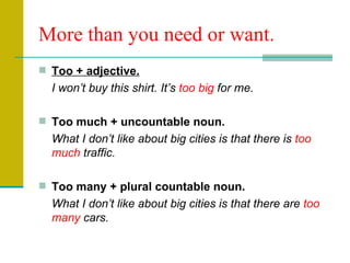 More than you need or want. Too + adjective. I won’t buy this shirt. It’s  too big  for me. Too much + uncountable noun. What I don’t like about big cities is that there is  too much  traffic. Too many + plural countable noun. What I don’t like about big cities is that there are  too many  cars. 