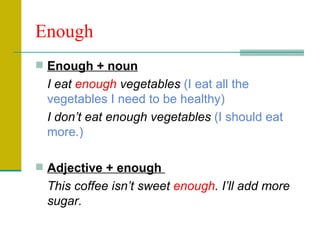 Enough Enough + noun I eat  enough  vegetables  (I eat all the vegetables I need to be healthy) I don’t eat enough vegetables  (I should eat more.) Adjective + enough  This coffee isn’t sweet  enough . I’ll add more sugar. 