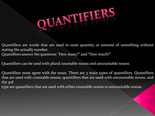 Quantifiers are words that are used to state quantity or amount of something without stating the actually number. Quantifiers answer the questions "How many?" and "How much?" Quantifiers can be used with plural countable nouns and uncountable nouns. Quantifiers must agree with the noun. There are 3 main types of quantifiers. Quantifiers that are used with countable nouns, quantifiers that are used with uncountable nouns. and the 3rd  type are quantifiers that are used with either countable nouns or uncountable nouns. QUANTIFIERS 