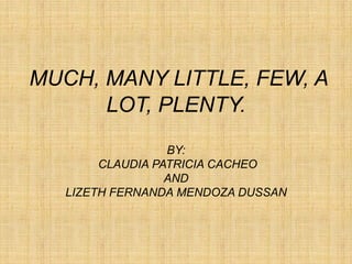 MUCH, MANY LITTLE, FEW, A
      LOT, PLENTY.
                  BY:
        CLAUDIA PATRICIA CACHEO
                  AND
   LIZETH FERNANDA MENDOZA DUSSAN
 