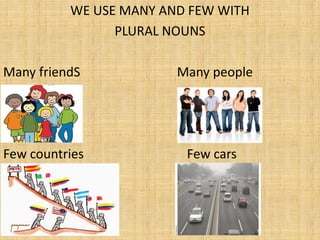 WE USE MANY AND FEW WITH
                PLURAL NOUNS

Many friendS            Many people




Few countries            Few cars
 