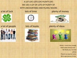 A LOT (OF) LOTS (OF) PLENTY (OF)
                    WE USE A LOT OF LOTS OF PLENTY OF
                  WITH UNCOUNTABLE AND PLURAL NOUNS
a lot of luck         lots of time             plenty of money




a lot of people        lots of books         plenty of ideas




                                                        Plenty = more than enough
                                                        -‘Have some more to eat.’ ‘
                                                             No thank you. I’ve had
                                                                             plenty
                                                         - There’s no need to hurry.
                                                           We’ve got plenty of time.
 