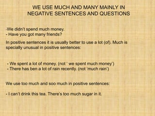 WE USE MUCH AND MANY MAINLY IN
            NEGATIVE SENTENCES AND QUESTIONS

-We didn’t spend much money.
- Have you got many friends?
In positive sentences it is usually better to use a lot (of). Much is
specially unusual in positive sentences:


- We spent a lot of money. (not ‘ we spent much money’)
- There has ben a lot of rain recently. (not ‘much rain’)


We use too much and soo much in positive sentences:

- I can’t drink this tea. There’s too much sugar in it.
 