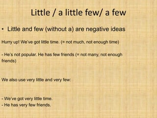 Little / a little few/ a few
• Little and few (without a) are negative ideas

Hurry up! We’ve got little time. (= not much, not enough time)

- He’s not popular. He has few friends (= not many, not enough
friends)



We also use very little and very few:



- We’ve got very little time.
- He has very few friends.
 