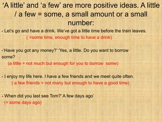‘A little’ and ‘a few’ are more positive ideas. A little
     / a few = some, a small amount or a small
                        number:
- Let’s go and have a drink. We’ve got a little time before the train leaves.
             ( =some time, enough time to have a drink)

-‘Have you got any money?’ ‘Yes, a little. Do you want to borrow
some?
   (a little = not much but enough for you to borrow some)

- I enjoy my life here. I have a few friends and we meet quite often.
      ( a few friends = not many but enough to have a good time)

- When did you last see Tom?’ A few days ago’
  (= some days ago)
 
