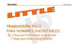 blancafort                                 Grammar




TRADUCCIÓN: POCO
PARA NOMBRES INCONTABLES.
Eg. I have got little money in my pocket
  ( Tengo poco dinero en mi bolsillo)
 