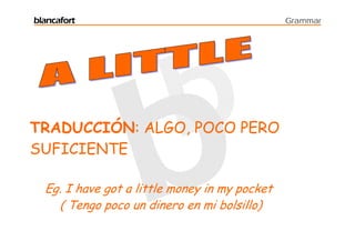 blancafort                                     Grammar




TRADUCCIÓN: ALGO, POCO PERO
SUFICIENTE

  Eg. I have got a little money in my pocket
    ( Tengo poco un dinero en mi bolsillo)
 