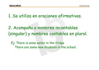 blancafort                                       Grammar




1. Se utiliza en oraciones afirmativas.

2. Acompaña a nombres incontables
(singular) y nombres contables en plural.

 Ej: There is some water in the fridge
    There are some new students in the school.
 