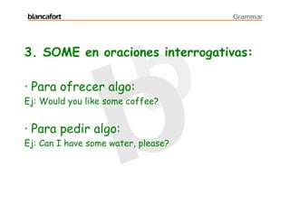 blancafort                           Grammar




3. SOME en oraciones interrogativas:

· Para ofrecer algo:
Ej: Would you like some coffee?


· Para pedir algo:
Ej: Can I have some water, please?
 
