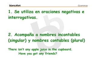 blancafort                                     Grammar


1. Se utiliza en oraciones negativas e
interrogativas.



2. Acompaña a nombres incontables
(singular) y nombres contables (plural)

There isn’t any apple juice in the cupboard.
       Have you got any friends?
 