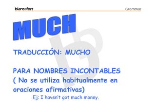 blancafort                               Grammar




TRADUCCIÓN: MUCHO

PARA NOMBRES INCONTABLES
( No se utiliza habitualmente en
oraciones afirmativas)
         Ej: I haven’t got much money.
 