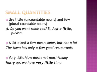 SMALL QUANTITIESUse little (uncountablenouns) and few (plural countablenouns)A. Do youwantsome tea? B. Justa little, please.A little and a few mean some, butnot a lotThetown has onlya fewgood restaurantsVerylittle/few mean notmuch/manyHurry up, wehaveverylittletime