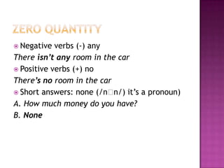 ZERO QUANTITYNegativeverbs (-) anyThereisn’tanyroom in the carPositive verbs (+) noThere’s no room in the carShort answers: none (/nn/)it’s a pronoun)A. Howmuchmoney do youhave?B. None