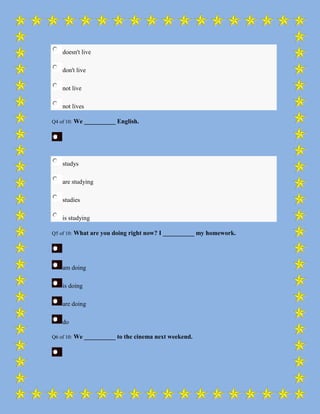 doesn't live

    don't live

    not live

    not lives

Q4 of 10:   We __________ English.




    studys

    are studying

    studies

    is studying

Q5 of 10:   What are you doing right now? I __________ my homework.




    am doing

    is doing

    are doing

    do

Q6 of 10:   We __________ to the cinema next weekend.
 