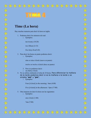 Time (La hora)
Hay muchas maneras para decir la hora en inglés.

   1. Podemos decir los números tal cual:
         o Ejemplos:

              ten twenty (10:20)

              two fifteen (2:15)

              five forty-five(5:45)

   2. Para decir las horas en punto podemos decir:
         o Ejemplos:

              nine or nine o'clock (nueve en punto)

              twelve or twelve o'clock (doce en punto)

         3. Pero no podemos decir:
         o six-thirty o'clock
   4. No se utiliza oralmente el reloj de 24 horas. Para diferenciar la mañana
      de la tarde podemos decir si es la mañana o la tarde o se
      emplea "am" y "pm".
         o Ejemplos:

              Four [o'clock] in the morning / 4am (4:00)

              Five [o'clock] in the afternoon / 5pm (17:00)

   5. Otra maneras de decir la hora son las siguientes:
         o Ejemplos:

              one o'clock (1:00)

              7am (7:00)
 