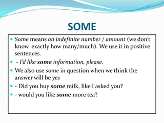 SOME
 Some means an indefinite number / amount (we don’t
    know exactly how many/much). We use it in positive
    sentences.
    - I’d like some information, please.
   We also use some in question when we think the
    answer will be yes
   - Did you buy some milk, like I asked you?
   - would you like some more tea?
 